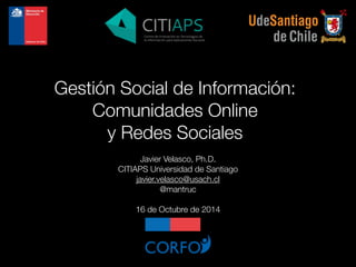 Gestión Social de Información: 
Comunidades Online 
y Redes Sociales 
Javier Velasco, Ph.D. 
CITIAPS Universidad de Santiago 
javier.velasco@usach.cl 
@mantruc 
! 
16 de Octubre de 2014 
 
