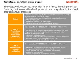 Technological innovation business program 
The objective is encourage innovation in local firms, through project co-financing 
that involves the development of new or significantly improved 
www.innspiral.com 5 
products and/or processes 
Focus 
- Business innovation projects that present a "clear degree of novelty" 
compared to what exists in the market 
- The project represents a significant technological challenge that 
justifies public support 
- Have significant impact on the business 
- The origin is from a need identified by the company 
Line 1: 
Product and 
Process 
Innovation 
(Prototype) 
Finances up to US$110,000 with a limit of 50% in 12 months 
- R&D; integrating technology or applying existing technologies that allow 
the generation of new and/or significantly improved products and/or 
processes, to the prototype stage. 
- Development of laboratory testing 
- Activities of significant functional improvement and validation of a process 
- Design and construction of prototypes (minimum scale) 
- Expenses associated with the intellectual property 
Line 2: 
Validation and 
product 
packaging 
Finances up to US$360,000 with a limit of 50% in 24 months 
- Development activities related to the prototype functionality settings 
- Scaling up prototype (operate in real conditions) 
- Validate Prototype (Test with customers and standardization) 
- Adjusting the business model 
- Expenses associated with the intellectual property 
 