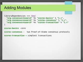 Adding Modules
libraryDependencies ++= Seq(
"org.consensusresearch" %% "scorex-basics" % "1.+",
"org.consensusresearch" %% "scorex-consensus" % "1.+",
"org.consensusresearch" %% "scorex-transaction" % "1.+"
)
scorex-basics -core
scorex-consensus - two Proof-of-Stake consensus protocols
scorex-transaction – simplest transactions
 