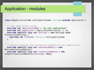 Application - modules
class MyApplication(val settingsFilename: String) extends Application {
// Your application config
override val applicationName = "my cool application"
override val appVersion = ApplicationVersion(0, 1, 0)
override implicit lazy val settings = new Settings with
TransactionSettings {
override val filename: String = settingsFilename
}
// Define consensus and transaction modules of your application
override implicit lazy val consensusModule = new
NxtLikeConsensusModule()
override implicit lazy val transactionModule = new
SimpleTransactionModule()(settings, this)
 
