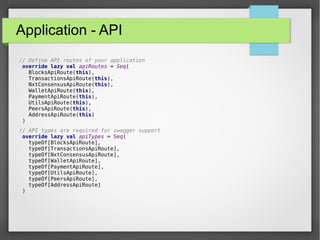 Application - API
// Define API routes of your application
override lazy val apiRoutes = Seq(
BlocksApiRoute(this),
TransactionsApiRoute(this),
NxtConsensusApiRoute(this),
WalletApiRoute(this),
PaymentApiRoute(this),
UtilsApiRoute(this),
PeersApiRoute(this),
AddressApiRoute(this)
)
// API types are required for swagger support
override lazy val apiTypes = Seq(
typeOf[BlocksApiRoute],
typeOf[TransactionsApiRoute],
typeOf[NxtConsensusApiRoute],
typeOf[WalletApiRoute],
typeOf[PaymentApiRoute],
typeOf[UtilsApiRoute],
typeOf[PeersApiRoute],
typeOf[AddressApiRoute]
)
 
