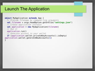 Launch The Application
object MyApplication extends App {
// Provide filename by command-line arguments
val filename = args.headOption.getOrElse("settings.json")
// Create application instance
val application = new MyApplication(filename)
// Run it
application.run()
// Generate account in your wallet
if (application.wallet.privateKeyAccounts().isEmpty)
application.wallet.generateNewAccounts(1)
}
 