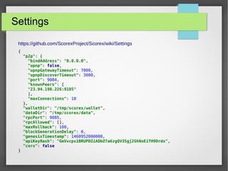 Settings
https://github.com/ScorexProject/Scorex/wiki/Settings
{
"p2p": {
"bindAddress": "0.0.0.0",
"upnp": false,
"upnpGatewayTimeout": 7000,
"upnpDiscoverTimeout": 3000,
"port": 9084,
"knownPeers": [
"23.94.190.226:9185"
],
"maxConnections": 10
},
"walletDir": "/tmp/scorex/wallet",
"dataDir": "/tmp/scorex/data",
"rpcPort": 9085,
"rpcAllowed": [],
"maxRollback": 100,
"blockGenerationDelay": 0,
"genesisTimestamp": 1460952000000,
"apiKeyHash": "GmVvcpx1BRUPDZiADbZ7a6zgQV3Sgj2GhNoEiTH9Drdx",
"cors": false
}
 