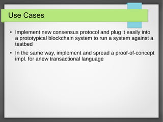 Use Cases
● Implement new consensus protocol and plug it easily into
a prototypical blockchain system to run a system against a
testbed
● In the same way, implement and spread a proof-of-concept
impl. for anew transactional language
 