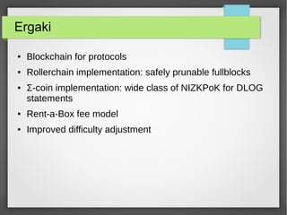 Ergaki
● Blockchain for protocols
● Rollerchain implementation: safely prunable fullblocks
● Σ-coin implementation: wide class of NIZKPoK for DLOG
statements
● Rent-a-Box fee model
● Improved difficulty adjustment
 