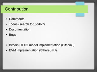 Contribution
● Comments
● Todos (search for „todo:“)
● Documentation
● Bugs
● Bitcoin UTXO model implementation (BitcoinJ)
● EVM implementation (EthereumJ)
 