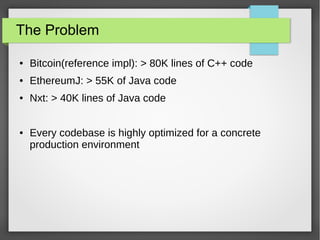 The Problem
● Bitcoin(reference impl): > 80K lines of C++ code
● EthereumJ: > 55K of Java code
● Nxt: > 40K lines of Java code
● Every codebase is highly optimized for a concrete
production environment
 