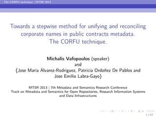 The CORFU technique | MTSR 2013

Towards a stepwise method for unifying and reconciling
corporate names in public contracts metadata.
The CORFU technique.
Michalis Vafopoulos (speaker)
and
{Jose María Álvarez-Rodríguez, Patricia Ordoñez De Pablos and
Jose Emilio Labra-Gayo}
MTSR 2013 | 7th Metadata and Semantics Research Conference
Track on Metadata and Semantics for Open Repositories, Research Information Systems
and Data Infrastructures

1 / 43

 