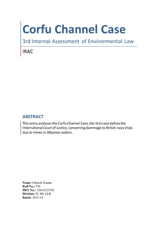 Corfu Channel Case
3rd Internal Assessment of Environmental Law
IRAC
ABSTRACT
This entry analyses the Corfu Channel Case, the firstcase beforethe
InternationalCourt of Justice, concerning dammage to British navy ships
due to mines in Albanian waters.
Name: Utkarsh Kumar
Roll No.: 356
PRN No.: 12010123356
Division: D- BA LLB
Batch: 2013-14
 