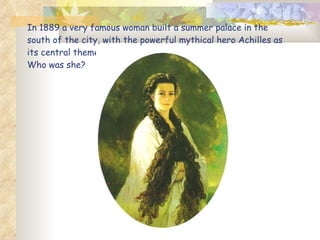 In 1889 a very famous woman built a summer palace in the south of the city, with the powerful mythical hero Achilles as it...