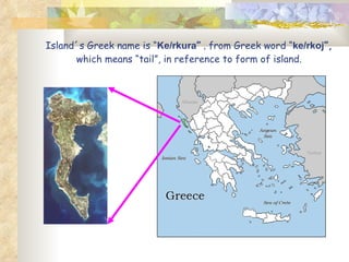 Island´s Greek name is “ Ke/rkura ”   ,  from Greek word “ ke/rkoj ”,  which   means “tail”, in reference to form of island. 
