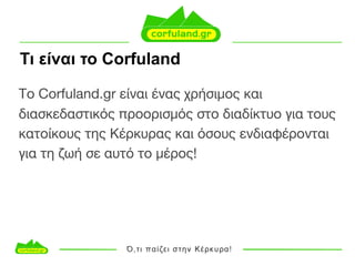 Τι είναι το Corfuland
Το Corfuland.gr είναι ένας χρήσιμος και
διασκεδαστικός προορισμός στο διαδίκτυο για τους
κατοίκους της Κέρκυρας και όσους ενδιαφέρονται
για τη ζωή σε αυτό το μέρος!
 