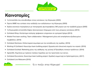 Καινοτοµίες
• 1η Ιστοσελίδα που απευθύνθηκε στους κατοίκους της Κέρκυρας (2003)
• Πρώτο ΜΜΕ που εστίασε στην ανάδειξη των εκδηλώσεων της Κέρκυρας (2003)
• Χρήση εικονικών περιηγήσεων με πανοραμικές φωτογραφίσεις 360 μοιρών για την προβολή χώρων (2005)
• 1η Κερκυραϊκή ιστοσελίδα λήψης ηλεκτρονικών πληρωμών από τους μόνιμους κατοίκους (2013)
• Corfuland Shop. Κατάστημα πώλησης ψηφιακών υπηρεσιών σε εμπορικό δρόμο (2013)
• Mobile First team working. Team collaboration / Management μέσα από smartphone εξειδικευμένο
περιβάλλον. (2016)
• Corfuland Seminars. Ενδοεταιρικά σεμινάρια για την εκπαίδευση της ομάδας. (2016)
• Working @ Corfuland. Καινοτόμο team building project. Εργασία από ελκυστικά σημεία του νησιού. (2016)
• Corfuland Cocktail. Marketing μέσω της αίσθησης της γεύσης & Προώθηση τοπικών προϊόντων. (2016)
• #greenlife. Καμπάνια με πράσινα τασάκια παραλίας για την προστασία των ακτών.
• Corfuland Excursions. Καινοτόμο team bulding project. Ομαδική συμμετοχή σε δράστηριότητες. (2017)
• Corfuland Live Webcams (2018)
 