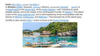 Corfu (/kɔːrˈf(j)uː/, US also /ˈkɔːrf(j)uː/)
or Kerkyra (Greek: Κέρκυρα, romanized: Kérkyra, pronounced [ˈcercira] ( listen))[a] is
a Greek island in the Ionian Sea, of the Ionian Islands,[1] and, including its small
satellite islands, forms the margin of the northwestern frontier of Greece.[2] The island
is part of the Corfu regional unit, and is administered by three municipalities with the
islands of Othonoi, Ereikoussa, and Mathraki.[3] The principal city of the island (pop.
32,095) is also named Corfu.[4] Corfu is home to the Ionian University
 