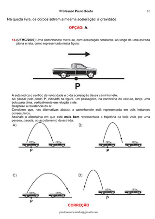 Professor Paulo Souto
Na queda livre, os corpos sofrem a mesma aceleração: a gravidade.
OPÇÃO: A.
14.(UFMG/2007) Uma caminhonete move-se, com aceleração constante, ao longo de uma estrada
plana e reta, como representado nesta figura:
A seta indica o sentido da velocidade e o da aceleração dessa caminhonete.
Ao passar pelo ponto P, indicado na figura, um passageiro, na carroceria do veículo, lança uma
bola para cima, verticalmente em relação a ele.
Despreze a resistência do ar.
Considere que, nas alternativas abaixo, a caminhonete está representada em dois instantes
consecutivos.
Assinale a alternativa em que está mais bem representada a trajetória da bola vista por uma
pessoa, parada, no acostamento da estrada.
CORREÇÃO
paulosoutocamilo@gmail.com
10
 