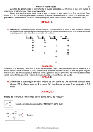 Professor Paulo Souto
Questão de Cinemática, e semelhante a outras passadas. A diferença é que em outras o
movimento era Uniforme e nesta o carro acelera!
Jogue algo verticalmente para cima e saia correndo: o que você jogou fica para trás! Sem
atritos, a bola que o passageiro jogou para cima fica para trás em relação ao carro, que acelerou! Mas,
por Inércia, ao ser atirada, continua se movendo para frente, como estava antes junto com o carro.
OPÇÃO: B.
15.(UFMG/96) Uma torneira está pingando, soltando uma gota a cada intervalo igual de tempo. As gotas abandonam a torneira
com velocidade nula. Considere desprezível a resistência do ar. No momento em que a quinta gota sai da torneira, as posições
ocupadas pelas cinco gotas são melhor representadas pela seqüência
CORREÇÃO
Sabemos que as gotas caem sob a ação da gravidade. Como são aerodinâmicas e a velocidade é
baixa, desprezamos os atritos. Assim, a velocidade aumenta durante a queda. Como as gotas pingam
em intervalos de tempos iguais, a distância entre a gota que pingou primeiro e as outras subseqüentes
vai só aumentando, devido à velocidade maior atingida no maior tempo de queda.
OPÇÃO: B.
16.Determine a aceleração escalar média de um carro de um carro de corridas que
atinge 180 km/h em apenas 2 s, em m/s2
. Lembre-se de que 1m/s equivale a 3,6
km/h.
CORREÇÃO
Direto da fórmula, e lembrando que o carro partiu do repouso:
V
a
t
∆
=
∆
. Porém, precisamos converter 180 km/h para m/s:
180 18
3,6
=
1
00
50
2
36
50
m
s
= . Assim:
paulosoutocamilo@gmail.com
11
 