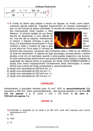 Professor Paulo Souto
2
50 0
25
2
f iv vV
a
t t
m
s
−∆ −
= = = =
∆
.
17.A Coréia do Norte está prestes a lançar um foguete, ou míssil, como dizem,
causando grande polêmica. Foguetes proporcionam as maiores acelerações a
que um ser humano já esteve submetido. O recorde de resistência à gravidade é
dos cosmonautas Vasili Lazarev e Oleg
Makarov. O primeiro estágio da sua Soyuz 18-1
deveria de desprender a uma altitude de 115
km, mas ele não se separou. Impulsionado sobre
si mesmo, o foguete começou a girar de forma
louca. Os astronautas convenceram a Torre de
controle a soltar o módulo de fuga e eles caíram
a uma altura de 19 km após 21 minutos de terror.
Quando eles pousaram, pousaram nas montanhas Altai à 1600 km de distância
do local de lançamento. A cápsula de fuga escorregou encosta abaixo e estava
prestes a cair em um penhasco quando o pára-quedas enganchou nas árvores.
Os dois cosmonautas sobreviveram com poucos ferimentos, embora o medidor de
aceleração da cápsula tenha se quebrado em 20,6g. ELES SOBREVIVERAM À
20,6g! Uma marca impressionante! Considerando estas informações, é correto
afirmar que a marca de 20,6g corresponde a, aproximadamente:
a) atingir uma velocidade de 200 km/h em 1 s.
b) atingir uma velocidade de 200 m/s em 1 h.
c) atingir uma velocidade de 720 km/h em 1 s.
d) atingir uma velocidade de 720 m/s em 1 h.
CORREÇÃO
Arredondando a gravidade terrestre para 10 m/s2
, 20,6 ou aproximadamente 20g
equivalem a 200 m/s2
. Claro, aproximadamente... Isto equivale também a ir de 0 a 200
m/s em apenas 1 s. E, como 1 m/s = 3,6 km/h, ir de zero a
720 km/h em apenas 1 s.
OPÇÃO: C.
18.(FAAP/96) A velocidade de um avião é de 360 km/h. Qual valor expressa esta mesma
velocidade em m/s?
a) 100.
b) 1296.
c) 10.
paulosoutocamilo@gmail.com
12
 
