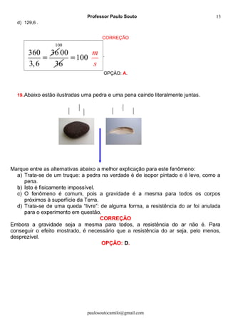 Professor Paulo Souto
d) 129,6 .
CORREÇÃO
360 36
3,6
=
100
00
36
100
m
s
= .
OPÇÃO: A.
19.Abaixo estão ilustradas uma pedra e uma pena caindo literalmente juntas.
Marque entre as alternativas abaixo a melhor explicação para este fenômeno:
a) Trata-se de um truque: a pedra na verdade é de isopor pintado e é leve, como a
pena.
b) Isto é fisicamente impossível.
c) O fenômeno é comum, pois a gravidade é a mesma para todos os corpos
próximos à superfície da Terra.
d) Trata-se de uma queda “livre”: de alguma forma, a resistência do ar foi anulada
para o experimento em questão.
CORREÇÃO
Embora a gravidade seja a mesma para todos, a resistência do ar não é. Para
conseguir o efeito mostrado, é necessário que a resistência do ar seja, pelo menos,
desprezível.
OPÇÃO: D.
paulosoutocamilo@gmail.com
13
 