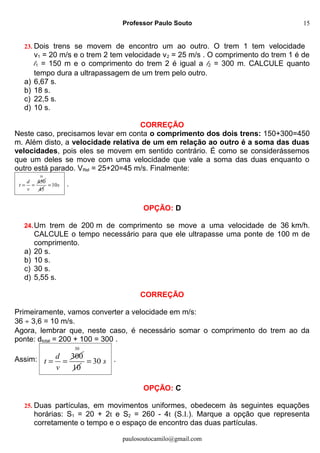 Professor Paulo Souto
23. Dois trens se movem de encontro um ao outro. O trem 1 tem velocidade
v1 = 20 m/s e o trem 2 tem velocidade v2 = 25 m/s . O comprimento do trem 1 é de
l1 = 150 m e o comprimento do trem 2 é igual a l2 = 300 m. CALCULE quanto
tempo dura a ultrapassagem de um trem pelo outro.
a) 6,67 s.
b) 18 s.
c) 22,5 s.
d) 10 s.
CORREÇÃO
Neste caso, precisamos levar em conta o comprimento dos dois trens: 150+300=450
m. Além disto, a velocidade relativa de um em relação ao outro é a soma das duas
velocidades, pois eles se movem em sentido contrário. É como se considerássemos
que um deles se move com uma velocidade que vale a soma das duas enquanto o
outro está parado. VRel = 25+20=45 m/s. Finalmente:
450d
t
v
= =
10
45
10s= .
OPÇÃO: D
24.Um trem de 200 m de comprimento se move a uma velocidade de 36 km/h.
CALCULE o tempo necessário para que ele ultrapasse uma ponte de 100 m de
comprimento.
a) 20 s.
b) 10 s.
c) 30 s.
d) 5,55 s.
CORREÇÃO
Primeiramente, vamos converter a velocidade em m/s:
36 ÷ 3,6 = 10 m/s.
Agora, lembrar que, neste caso, é necessário somar o comprimento do trem ao da
ponte: dtotal = 200 + 100 = 300 .
Assim: 300d
t
v
= =
30
10
30 s= .
OPÇÃO: C
25. Duas partículas, em movimentos uniformes, obedecem às seguintes equações
horárias: S1 = 20 + 2t e S2 = 260 - 4t (S.I.). Marque a opção que representa
corretamente o tempo e o espaço de encontro das duas partículas.
paulosoutocamilo@gmail.com
15
 