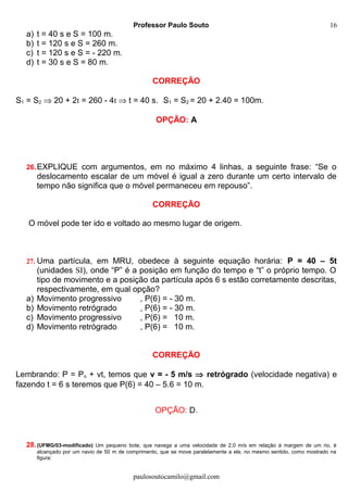 Professor Paulo Souto
a) t = 40 s e S = 100 m.
b) t = 120 s e S = 260 m.
c) t = 120 s e S = - 220 m.
d) t = 30 s e S = 80 m.
CORREÇÃO
S1 = S2 ⇒ 20 + 2t = 260 - 4t ⇒ t = 40 s. S1 = S2 = 20 + 2.40 = 100m.
OPÇÃO: A
26.EXPLIQUE com argumentos, em no máximo 4 linhas, a seguinte frase: “Se o
deslocamento escalar de um móvel é igual a zero durante um certo intervalo de
tempo não significa que o móvel permaneceu em repouso”.
CORREÇÃO
O móvel pode ter ido e voltado ao mesmo lugar de origem.
27. Uma partícula, em MRU, obedece à seguinte equação horária: P = 40 – 5t
(unidades SI), onde “P” é a posição em função do tempo e “t” o próprio tempo. O
tipo de movimento e a posição da partícula após 6 s estão corretamente descritas,
respectivamente, em qual opção?
a) Movimento progressivo , P(6) = - 30 m.
b) Movimento retrógrado , P(6) = - 30 m.
c) Movimento progressivo , P(6) = 10 m.
d) Movimento retrógrado , P(6) = 10 m.
CORREÇÃO
Lembrando: P = Po + vt, temos que v = - 5 m/s ⇒ retrógrado (velocidade negativa) e
fazendo t = 6 s teremos que P(6) = 40 – 5.6 = 10 m.
OPÇÃO: D.
28.(UFMG/03-modificado) Um pequeno bote, que navega a uma velocidade de 2,0 m/s em relação à margem de um rio, é
alcançado por um navio de 50 m de comprimento, que se move paralelamente a ele, no mesmo sentido, como mostrado na
figura:
paulosoutocamilo@gmail.com
16
 