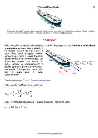 Professor Paulo Souto
Esse navio demora 20 segundos para ultrapassar o bote. Ambos movem-se com velocidades constantes. Nessas condições,
despreze o comprimento do próprio bote e calcule a velocidade do navio em relação à margem.
CORREÇÃO
Pelo conceito de velocidade relativa, o navio ultrapassa o bote devido à velocidade
que ele tem a mais, isto é, devido à
velocidade relativa do navio para o
bote. Para você imaginar melhor,
suponha que bote e navio tivessem
exatamente a mesma velocidade. Um
ficaria em repouso em relação ao
outro! Assim, a ultrapassagem é
devida apenas à parte da velociade –
em relação à margem – que o navio
tem a mais que o bote.
Vetorialmente:
vnavio em relação à margem = vbote + vRelativa do navio para o bote .
Pela relação do Movimento uniforme:
Re
50
l
d
v
t
= =
2 0
2,5
m
s
=
Logo, a velocidade resultante – para a margem - do navio vale:
vRes = 2+2,5 = 4,5 m/s.
paulosoutocamilo@gmail.com
botev
uuur botev
uuur
Relv
uuur
RRe ebote ls vvv = +
uuuuuur r uuur
17
 