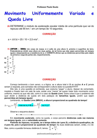 Professor Paulo Souto
Movimento Uniformemente Variado e
Queda Livre
29.DETERMINE o módulo da aceleração escalar média de uma partícula que vai do
repouso até 90 km / em um tempo de 10 segundos.
CORREÇÃO
a = ∆V/∆t = 25 / 10 = 2,5 m/s2
.
30. (UFVJM – 2006) Um corpo de massa m é solto de uma altura X, próximo à superfície da terra.
Pretendendo-se dividir essa altura em duas partes, de tal forma que elas sejam percorridas em tempos
iguais e desprezando-se a resistência do ar, é CORRETO afirmar que as distâncias percorridas pelo objeto
na primeira e segunda partes são, respectivamente,
A)
4
X
e
4
X
B)
2
X
e
2
X
C)
4
3X
e
4
3X
D)
4
X
e
4
3X
CORREÇÃO
Começo lembrando o bom senso, e a lógica: se a altura total é X as opções A e C jamais
seriam a resposta, pois somadas não correspondem à altura dada na questão!!!!!!!!!!!
Dito isto, é uma questão já conhecida, que costuma “pegar” o aluno. Apesar de comentado,
insistido e frisado bem em sala de aula, existe uma “mania” de querer tratar todo movimento como
uniforme, mesmo os que não são, como é o caso da Queda Livre. Outra coisa é que o problema não
quer dividir a distância de queda em dois pedaços de tamanhos iguais, porém que sejam
percorridos em tempos iguais!
Lembrando, na Queda Livre (MRUV), a altura é proporcional ao quadrado do tempo!
2
.
2
0
tv
g
th += , mas se v 0 = 0 ⇒
2
2
tg
h = , ou h α t 2
.
Observe o esquema abaixo:
Em movimento acelerado, como na queda, o corpo percorre distâncias cada vez maiores
em tempos iguais, pois a velocidade aumenta.
Partindo do repouso, na queda, se o tempo dobra de t para 2t, a distância quadruplica, de
d para 4d, pois é proporcional ao quadrado do tempo! As duas distâncias seriam, então, d e 3d.
Mas, como a questão forneceu distância X, temos
4
X
e
4
3X
.
paulosoutocamilo@gmail.com
18
 