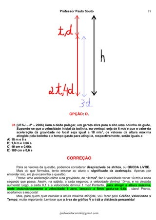Professor Paulo Souto
OPÇÃO: D.
31.(UFSJ – 2ª – 2006) Com o dedo polegar, um garoto atira para o alto uma bolinha de gude.
Supondo-se que a velocidade inicial da bolinha, na vertical, seja de 6 m/s e que o valor da
aceleração da gravidade no local seja igual a 10 m/s2
, os valores da altura máxima
atingida pela bolinha e o tempo gasto para atingi-la, respectivamente, serão iguais a
A) 18 m e 6 s
B) 1,8 m e 0,06 s
C) 18 cm e 0,06s
D) 180 cm e 0,6 s
CORREÇÃO
Para os valores da questão, podemos considerar desprezíveis os atritos, ou QUEDA LIVRE.
Mais do que fórmulas, tento ensinar ao aluno o significado da aceleração. Apenas por
entender isto, ele já encaminha a questão.
Pense: uma aceleração como a da gravidade, de 10 m/s2
, faz a velocidade variar 10 m/s a cada
segundo que passa. Assim, na subida, a cada segundo, a velocidade diminui 10m/s, e na descida
aumenta! Logo, a cada 0,1 s a velocidade diminui 1 m/s! Portanto, para atingir a altura máxima,
onde instantaneamente a velocidade é zero, lançado a 6m/s gasta-se 0,6s , claro! Pronto,
acertamos a resposta!
Mas, para quem quer calcular a altura máxima atingida, vou fazer pelo Gráfico Velocidade x
Tempo, muito importante. Lembrar que a área do gráfico V x t dá a distância percorrida!
paulosoutocamilo@gmail.com
19
 