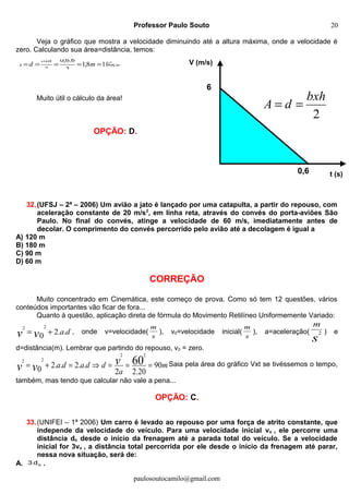 6
0,6
V (m/s)
t (s)
2
bxh
dA ==
Professor Paulo Souto
Veja o gráfico que mostra a velocidade diminuindo até a altura máxima, onde a velocidade é
zero. Calculando sua área=distância, temos:
Muito útil o cálculo da área!
OPÇÃO: D.
32.(UFSJ – 2ª – 2006) Um avião a jato é lançado por uma catapulta, a partir do repouso, com
aceleração constante de 20 m/s2
, em linha reta, através do convés do porta-aviões São
Paulo. No final do convés, atinge a velocidade de 60 m/s, imediatamente antes de
decolar. O comprimento do convés percorrido pelo avião até a decolagem é igual a
A) 120 m
B) 180 m
C) 90 m
D) 60 m
CORREÇÃO
Muito concentrado em Cinemática, este começo de prova. Como só tem 12 questões, vários
conteúdos importantes vão ficar de fora...
Quanto à questão, aplicação direta de fórmula do Movimento Retilíneo Uniformemente Variado:
davv ..20
22
+= , onde v=velocidade(
s
m
), v0=velocidade inicial(
s
m
), a=aceleração(
s
m
2 ) e
d=distância(m). Lembrar que partindo do repouso, v0 = zero.
m
a
ddada vvv 90
20.22
..2..20
60
22
22
===⇒=+= Saia pela área do gráfico Vxt se tivéssemos o tempo,
também, mas tendo que calcular não vale a pena...
OPÇÃO: C.
33.(UNIFEI – 1ª 2006) Um carro é levado ao repouso por uma força de atrito constante, que
independe da velocidade do veículo. Para uma velocidade inicial vo , ele percorre uma
distância do desde o início da frenagem até a parada total do veículo. Se a velocidade
inicial for 3vo , a distância total percorrida por ele desde o início da frenagem até parar,
nessa nova situação, será de:
A. od3 .
paulosoutocamilo@gmail.com
cmm
bxh
dA 1808,1
2
6.6,0
2
=====
20
 