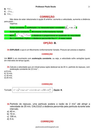 Professor Paulo Souto
B. od9 .
C. od3 .
D. od6 .
CORREÇÃO
Não deixa de estar relacionada à opção B anterior: aumenta a velocidade, aumenta a distância
para parar...
Vejamos:
Força constante ⇒ aceleração ( ou desaceleração) constante (
→→
= a.mFR
).
Aceleração constante ⇒ Movimento Uniformemente Variado
MUV ⇒ davv ..20
22
+= , a distância é proporcional ao quadrado da velocidade!
Se a velocidade triplica, a distância percorrida fica 3 2
, 9 vezes maior!
OPÇÃO: B.
34.EXPLIQUE o que é um Movimento Uniformemente Variado. Procure ser preciso e objetivo.
CORREÇÃO
Um MUV é um movimento com aceleração constante, ou seja, a velocidade sofre variações iguais
em intervalos de tempo iguais.
35.Calcule a velocidade que um móvel possui após deslocar-se de 20 m, partindo do repouso, com
aceleração constante de 2,5 m/s 2
.
a) 8 m/s.
b) 10 m/s.
c) 16 m/s.
d) 25 m/s.
CORREÇÃO
Torricelli: 2 2
= oV V
0
2
2 2.2,5.20 100 10+ ⇒ = ⇒ = =
m
ad V V
s
. Opção: B.
36.Partindo do repouso, uma partícula acelera a razão de 2 m/s2
até atingir a
velocidade de 20 m/s. CALCULE a distância percorrida pela partícula durante este
intervalo.
a) 40 m .
b) 10 m .
c) 100 m.
d) 5 m.
CORREÇÃO
paulosoutocamilo@gmail.com
21
 