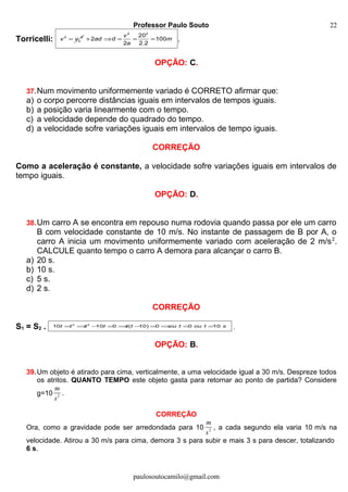 Professor Paulo Souto
Torricelli: 2 2
ov v=
2 2
20
2 100
2 2.2
v
ad d m
a
+ ⇒ = = = .
OPÇÃO: C.
37.Num movimento uniformemente variado é CORRETO afirmar que:
a) o corpo percorre distâncias iguais em intervalos de tempos iguais.
b) a posição varia linearmente com o tempo.
c) a velocidade depende do quadrado do tempo.
d) a velocidade sofre variações iguais em intervalos de tempo iguais.
CORREÇÃO
Como a aceleração é constante, a velocidade sofre variações iguais em intervalos de
tempo iguais.
OPÇÃO: D.
38.Um carro A se encontra em repouso numa rodovia quando passa por ele um carro
B com velocidade constante de 10 m/s. No instante de passagem de B por A, o
carro A inicia um movimento uniformemente variado com aceleração de 2 m/s2
.
CALCULE quanto tempo o carro A demora para alcançar o carro B.
a) 20 s.
b) 10 s.
c) 5 s.
d) 2 s.
CORREÇÃO
S1 = S2 . 2 2
10 10 0 ( 10) 0 0 10t t t t t t ou t ou t s= ⇒ − = ⇒ − = ⇒ = = .
OPÇÃO: B.
39.Um objeto é atirado para cima, verticalmente, a uma velocidade igual a 30 m/s. Despreze todos
os atritos. QUANTO TEMPO este objeto gasta para retornar ao ponto de partida? Considere
g=10 2
m
s
.
CORREÇÃO
Ora, como a gravidade pode ser arredondada para 10 2
m
s
, a cada segundo ela varia 10 m/s na
velocidade. Atirou a 30 m/s para cima, demora 3 s para subir e mais 3 s para descer, totalizando
6 s.
paulosoutocamilo@gmail.com
22
 