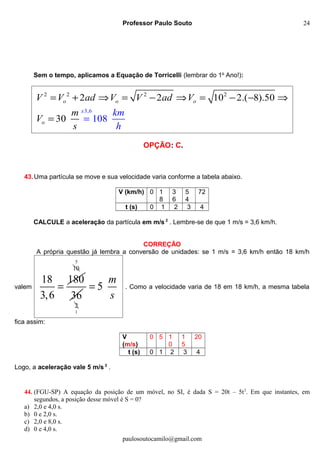 Professor Paulo Souto
Sem o tempo, aplicamos a Equação de Torricelli (lembrar do 1o
Ano!):
2 2 2
3,
2
6
2 2 10 2.( 8).5
10
0
30 8
o o o
o
x
V V ad V V ad V
m
V
km
hs
= + ⇒ = − ⇒ = − −
=
⇒
=
OPÇÃO: C.
43.Uma partícula se move e sua velocidade varia conforme a tabela abaixo.
V (km/h) 0 1
8
3
6
5
4
72
t (s) 0 1 2 3 4
CALCULE a aceleração da partícula em m/s 2
. Lembre-se de que 1 m/s = 3,6 km/h.
CORREÇÃO
A própria questão já lembra a conversão de unidades: se 1 m/s = 3,6 km/h então 18 km/h
valem
18 180
3,6
=
10
5
36
2
1
5
m
s
= . Como a velocidade varia de 18 em 18 km/h, a mesma tabela
fica assim:
V
(m/s)
0 5 1
0
1
5
20
t (s) 0 1 2 3 4
Logo, a aceleração vale 5 m/s 2
.
44. (FGU-SP) A equação da posição de um móvel, no SI, é dada S = 20t – 5t2
. Em que instantes, em
segundos, a posição desse móvel é S = 0?
a) 2,0 e 4,0 s.
b) 0 e 2,0 s.
c) 2,0 e 8,0 s.
d) 0 e 4,0 s.
paulosoutocamilo@gmail.com
24
 