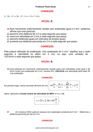 Professor Paulo Souto
CORREÇÃO
S = 20t – 5t2
⇒ 20t – 5t2
= 0 ⇒ t’=0 e t’’=4,0 s.
OPÇÃO: D.
45.Num movimento uniformemente variado com aceleração igual a 3 m/s 2
podemos
afirmar que uma partícula:
a) percorre uma distância de 3 m a cada segundo que passa.
b) varia sua velocidade em 3 m/s a cada segundo que passa.
c) percorre distâncias iguais em intervalos de tempos iguais.
d) aumenta sua distância percorrida em 3 m a cada segundo que passa.
CORREÇÃO
Pela própria definição de aceleração, uma aceleração de 3 m/s 2
significa que a cada
segundo a velocidade se altera em 3 m/s, ou seja, uma variação de
10,8 km/h a cada segundo que passa.
OPÇÃO: B.
46.Uma partícula em movimento uniformemente variado parte com velocidade inicial igual a 90
km/h e sofre uma aceleração de 2 m/s 2
durante 30 s. CALCULE sua velocidade após estes 30
s de aceleração.
CORREÇÃO
Em primeiro lugar, vamos converter 90 km/h em m/s:
90 900
90
3,6
km m
h s
= =
100
36
4
25
m m
s s
= .
Agora, aplicando a função horária da velocidade do MUV: v = v o + at .
25 2.30 85
m
v
s
= + = .
47. Um móvel em MUV parte do repouso com aceleração constante de 6 m/s 2
. Determine a
distância percorrida por ele em 10 s.
CORREÇÃO
paulosoutocamilo@gmail.com
25
 