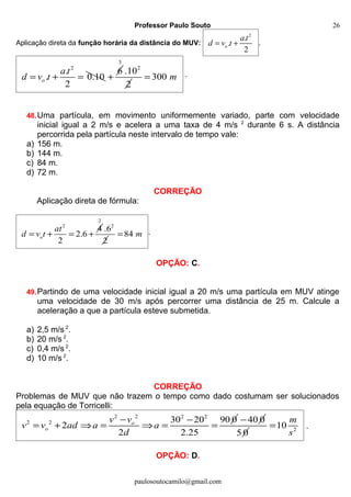 Professor Paulo Souto
Aplicação direta da função horária da distância do MUV:
2
.
.
2
o
a t
d v t= + .
2
.
. 0.10
2
o
a t
d v t= + =
6
+
3
2
.10
2
300 m= .
48.Uma partícula, em movimento uniformemente variado, parte com velocidade
inicial igual a 2 m/s e acelera a uma taxa de 4 m/s 2
durante 6 s. A distância
percorrida pela partícula neste intervalo de tempo vale:
a) 156 m.
b) 144 m.
c) 84 m.
d) 72 m.
CORREÇÃO
Aplicação direta de fórmula:
2
4
2.6
2
o
at
d v t= + = +
2
2
.6
2
84 m= .
OPÇÃO: C.
49.Partindo de uma velocidade inicial igual a 20 m/s uma partícula em MUV atinge
uma velocidade de 30 m/s após percorrer uma distância de 25 m. Calcule a
aceleração a que a partícula esteve submetida.
a) 2,5 m/s 2
.
b) 20 m/s 2
.
c) 0,4 m/s 2
.
d) 10 m/s 2
.
CORREÇÃO
Problemas de MUV que não trazem o tempo como dado costumam ser solucionados
pela equação de Torricelli:
2 2 2 2
2 2 30 20 90 0
2
2 2.25
o
o
v v
v v ad a a
d
− −
= + ⇒ = ⇒ = =
40 0−
5 0 2
10
m
s
= .
OPÇÃO: D.
paulosoutocamilo@gmail.com
26
 