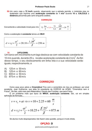 Professor Paulo Souto
50.Um carro viaja a 72 km/h quando, observando que a estrada permite, o motorista pisa no
acelerador que imprime uma aceleração constante de 1 m/s2
durante 10 s. CALCULE a
distância percorrida pelo carro enquanto acelera.
CORREÇÃO
Convertendo a velocidade inicial para m/s: 3,6
72 720
72
3,6
km
h
÷ = =
20
36
20
m
s
= .
Como a aceleração é constante temos um MUV:
2 2
0
1.10
20.10
2
at
d v t= + = +
50
2
250 m= .
51. (UFSJ/2008)
CORREÇÃO
Como esse povo adora a Cinemática! Fico com o comentário do meu ex professor, por sinal
excelente, José Guilherme, que aliás foi presidente da COPEVE da UFMG: “Cinemática nem é
Física!”. De fato, está mais para Matemática, Estudo das Funções, que para Física.
É um problema mais que típico de MRUV, aceleração constante. Daí, cai em simples
aplicação de fórmulas...
2
10 2.25 60
2
10.25
2
o
o
m
v v at v
s
at
d v t
= + ⇒ = + =
= + = +
2
.25
2
875 m=
.
Só alunos muito despreparados não fazem esta questão, porque é muito direta.
OPÇÃO: D
paulosoutocamilo@gmail.com
27
 