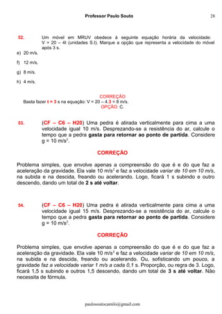 Professor Paulo Souto
52. Um móvel em MRUV obedece à seguinte equação horária da velocidade:
V = 20 – 4t (unidades S.I). Marque a opção que representa a velocidade do móvel
após 3 s.
e) 20 m/s.
f) 12 m/s.
g) 8 m/s.
h) 4 m/s.
CORREÇÃO
Basta fazer t = 3 s na equação: V = 20 – 4.3 = 8 m/s.
OPÇÃO: C.
53. (CF – C6 – H20) Uma pedra é atirada verticalmente para cima a uma
velocidade igual 10 m/s. Desprezando-se a resistência do ar, calcule o
tempo que a pedra gasta para retornar ao ponto de partida. Considere
g = 10 m/s2
.
CORREÇÃO
Problema simples, que envolve apenas a compreensão do que é e do que faz a
aceleração da gravidade. Ela vale 10 m/s2
e faz a velocidade variar de 10 em 10 m/s,
na subida e na descida, freando ou acelerando. Logo, ficará 1 s subindo e outro
descendo, dando um total de 2 s até voltar.
54. (CF – C6 – H20) Uma pedra é atirada verticalmente para cima a uma
velocidade igual 15 m/s. Desprezando-se a resistência do ar, calcule o
tempo que a pedra gasta para retornar ao ponto de partida. Considere
g = 10 m/s2
.
CORREÇÃO
Problema simples, que envolve apenas a compreensão do que é e do que faz a
aceleração da gravidade. Ela vale 10 m/s2
e faz a velocidade variar de 10 em 10 m/s,
na subida e na descida, freando ou acelerando. Ou, sofisticando um pouco, a
gravidade faz a velocidade variar 1 m/s a cada 0,1 s. Proporção, ou regra de 3. Logo,
ficará 1,5 s subindo e outros 1,5 descendo, dando um total de 3 s até voltar. Não
necessita de fórmula.
paulosoutocamilo@gmail.com
28
 