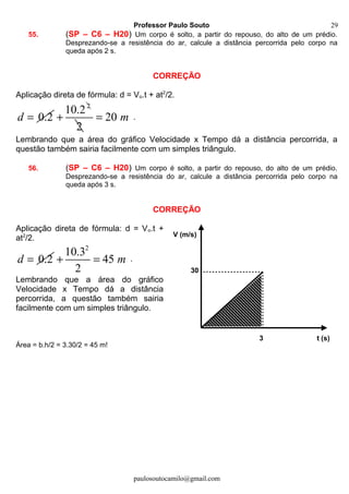 Professor Paulo Souto
55. (SP – C6 – H20) Um corpo é solto, a partir do repouso, do alto de um prédio.
Desprezando-se a resistência do ar, calcule a distância percorrida pelo corpo na
queda após 2 s.
CORREÇÃO
Aplicação direta de fórmula: d = Vo.t + at2
/2.
0.2d =
2
10.2
+
2
20 m= .
Lembrando que a área do gráfico Velocidade x Tempo dá a distância percorrida, a
questão também sairia facilmente com um simples triângulo.
56. (SP – C6 – H20) Um corpo é solto, a partir do repouso, do alto de um prédio.
Desprezando-se a resistência do ar, calcule a distância percorrida pelo corpo na
queda após 3 s.
CORREÇÃO
Aplicação direta de fórmula: d = Vo.t +
at2
/2.
0.2d =
2
10.3
45
2
m+ = .
Lembrando que a área do gráfico
Velocidade x Tempo dá a distância
percorrida, a questão também sairia
facilmente com um simples triângulo.
Área = b.h/2 = 3.30/2 = 45 m!
paulosoutocamilo@gmail.com
30
V (m/s)
t (s)3
29
 