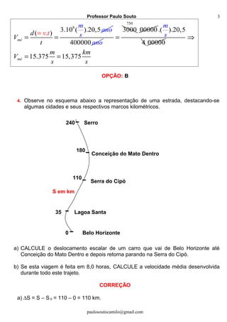 Professor Paulo Souto
8
3.10 ( ).20
).
,5
(
mé
d
V
t
v
m
ano
st=
= =
400000 ano
3000
=
750
00000.( ).20,5
4
m
s
00000
15.375 15,375mé
m km
V
s s
⇒
= =
OPÇÃO: B
4. Observe no esquema abaixo a representação de uma estrada, destacando-se
algumas cidades e seus respectivos marcos kilométricos.
a) CALCULE o deslocamento escalar de um carro que vai de Belo Horizonte até
Conceição do Mato Dentro e depois retorna parando na Serra do Cipó.
b) Se esta viagem é feita em 8,0 horas, CALCULE a velocidade média desenvolvida
durante todo este trajeto.
CORREÇÃO
a) ∆S = S – S 0 = 110 – 0 = 110 km.
paulosoutocamilo@gmail.com
3
0
35
110
180
240
Belo Horizonte
Lagoa Santa
Serra do Cipó
Conceição do Mato Dentro
Serro
S em km
 