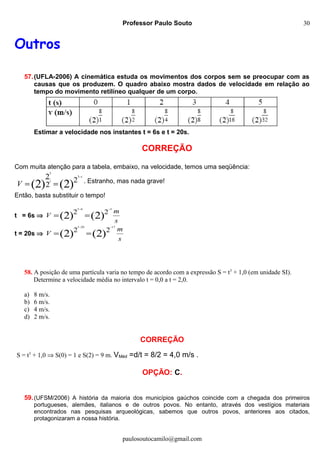 Professor Paulo Souto
Outros
57.(UFLA-2006) A cinemática estuda os movimentos dos corpos sem se preocupar com as
causas que os produzem. O quadro abaixo mostra dados de velocidade em relação ao
tempo do movimento retilíneo qualquer de um corpo.
Estimar a velocidade nos instantes t = 6s e t = 20s.
CORREÇÃO
Com muita atenção para a tabela, embaixo, na velocidade, temos uma seqüência:
)2()2( 2
2
2 3
3
t
t
V
−
== . Estranho, mas nada grave!
Então, basta substituir o tempo!
t = 6s ⇒
s
m
V )2()2( 22
363 −−
==
t = 20s ⇒
s
m
V )2()2( 22
17203 −−
==
58. A posição de uma partícula varia no tempo de acordo com a expressão S = t3
+ 1,0 (em unidade SI).
Determine a velocidade média no intervalo t = 0,0 a t = 2,0.
a) 8 m/s.
b) 6 m/s.
c) 4 m/s.
d) 2 m/s.
CORREÇÃO
S = t3
+ 1,0 ⇒ S(0) = 1 e S(2) = 9 m. VMéd =d/t = 8/2 = 4,0 m/s .
OPÇÃO: C.
59.(UFSM/2006) A história da maioria dos municípios gaúchos coincide com a chegada dos primeiros
portugueses, alemães, italianos e de outros povos. No entanto, através dos vestígios materiais
encontrados nas pesquisas arqueológicas, sabemos que outros povos, anteriores aos citados,
protagonizaram a nossa história.
paulosoutocamilo@gmail.com
30
 