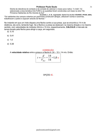 Professor Paulo Souto
Diante da relevância do contexto e da vontade de valorizar o nosso povo nativo, "o índio", foi
selecionada a área temática CULTURA e as questões foram construídas com base na obra "Os
Primeiros Habitantes do Rio Grande do Sul"
(Custódio, L. A. B., organizador. Santa Cruz do Sul: EDUNISC; IPHAN, 2004).
"Os habitantes dos campos cobertos por gramíneas construíam abrigos, utilizavam rochas e cavernas,
trabalhavam a pedra e caçavam através de flechas."
No instante em que um índio dispara uma flecha contra a sua presa, que se encontra a 14 m de
distância, ela corre, tentando fugir. Se a flecha e a presa se deslocam na mesma direção e no mesmo
sentido, com velocidades de módulos 24m/s e 10 m/s, respectivamente, CALCULE o intervalo de
tempo levado pela flecha para atingir a caça, em segundos.
a) 0,10
b) 0,41
c) 1,0
d) 0,38
CORREÇÃO
A velocidade relativa entre a presa e a flecha é: 24 – 10 = 14 m/s. Então:
14
= =1,0
14Rel
t s
d
V
=
OPÇÃO: C.
paulosoutocamilo@gmail.com
31
 