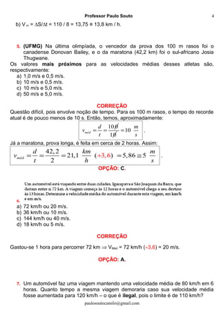 Professor Paulo Souto
b) V m = ∆S/∆t = 110 / 8 = 13,75 ≅ 13,8 km / h.
5. (UFMG) Na última olimpíada, o vencedor da prova dos 100 m rasos foi o
canadense Donovan Bailey, e o da maratona (42,2 km) foi o sul-africano Josia
Thugwane.
Os valores mais próximos para as velocidades médias desses atletas são,
respectivamente:
a) 1,0 m/s e 0,5 m/s.
b) 10 m/s e 0,5 m/s.
c) 10 m/s e 5,0 m/s.
d) 50 m/s e 5,0 m/s.
CORREÇÃO
Questão difícil, pois envolve noção de tempo. Para os 100 m rasos, o tempo do recorde
atual é de pouco menos de 10 s. Então, temos, aproximadamente:
10 0
méd
d
v
t
= =
10
10
m
s
= .
Já a maratona, prova longa, é feita em cerca de 2 horas. Assim:
42,2
21,1 ( ) 5,86 53,6
2
méd
d km m
v
t h s
= = ≅÷= = .
OPÇÃO: C.
6.
a) 72 km/h ou 20 m/s.
b) 36 km/h ou 10 m/s.
c) 144 km/h ou 40 m/s.
d) 18 km/h ou 5 m/s.
CORREÇÃO
Gastou-se 1 hora para percorrer 72 km ⇒ VMéd = 72 km/h (÷3,6) = 20 m/s.
OPÇÃO: A.
7. Um automóvel faz uma viagem mantendo uma velocidade média de 80 km/h em 6
horas. Quanto tempo a mesma viagem demoraria caso sua velocidade média
fosse aumentada para 120 km/h – o que é ilegal, pois o limite é de 110 km/h?
paulosoutocamilo@gmail.com
4
 