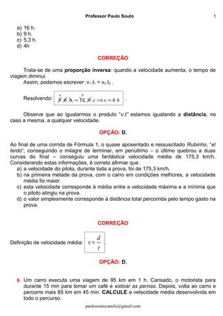 Professor Paulo Souto
a) 16 h.
b) 9 h.
c) 5,3 h.
d) 4h
CORREÇÃO
Trata-se de uma proporção inversa: quando a velocidade aumenta, o tempo de
viagem diminui.
Assim, podemos escrever: v1.t1 = v2.t2 .
Resolvendo: 8
4
0.6 12=
2
0. 4x x h⇒ = .
Observe que ao igualarmos o produto “v.t” estamos igualando a distância, no
caso a mesma, a qualquer velocidade.
OPÇÃO: D.
Ao final de uma corrida de Fórmula 1, o quase aposentado e ressuscitado Rubinho, “el
lerdo”, conseguindo o milagre de terminar, em penúltimo – o último quebrou a duas
curvas do final – conseguiu uma fantástica velocidade média de 175,3 km/h.
Considerando estas informações, é correto afirmar que:
a) a velocidade do piloto, durante toda a prova, foi de 175,3 km/h.
b) na primeira metade da prova, com o carro em condições melhores, a velocidade
média foi maior.
c) esta velocidade corresponde à média entre a velocidade máxima e a mínima que
o piloto atingiu na prova.
d) o valor simplesmente corresponde à distância total percorrida pelo tempo gasto na
prova.
CORREÇÃO
Definição de velocidade média:
d
v
t
= .
OPÇÃO: D.
8. Um carro executa uma viagem de 95 km em 1 h. Cansado, o motorista para
durante 15 min para tomar um café e esticar as pernas. Depois, volta ao carro e
percorre mais 85 km em 45 min. CALCULE a velocidade média desenvolvida em
todo o percurso.
paulosoutocamilo@gmail.com
5
 