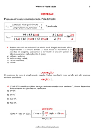 Professor Paulo Souto
CORREÇÃO
Problema direto de velocidade média. Pela definição:
méd
distância total percorrida d
v
tempo gasto no percurso t
= = . Calculando:
95 85 ( ) 180 ( )
90
1 ( ) 15 ( ) 45 ( ) 2 ( )
méd
km km km
h min m n
v
i h h
+
= = =
+ +
9. Suponha um carro em nosso caótico trânsito atual. Sempre encotramos vários
engarrafamentos e o trânsito travado. A física estuda os movimentos e os
classifica em categorias. Considerando o movimento de um carro comum no
trânsito, poderíamos melhor classifica-lo como:
a) retilíneo e uniforme.
b) uniformemente variado
c) circular e uniforme.
d) variado.
CORREÇÃO
O movimento de carros é completamente irregular. Melhor classifica-lo como variado, pois não apresenta
nenhuma regularidade.
OPÇÃO: D.
10.(FUVEST/93-modificado) Uma formiga caminha com velocidade média de 0,20 cm/s. Determine
a distância que ela percorre em 10 minutos.
a) 2,0 cm.
b) 2,0 m.
c) 600 cm.
d) 120 cm.
CORREÇÃO
10 min = 10.60 s = 600 s.
2
.600 120
10
d vt
cm
s cm
s
= = = .
OPÇÃO: D.
paulosoutocamilo@gmail.com
6
 