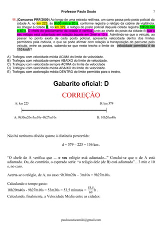 Professor Paulo Souto
11.(Concurso PRF/2009) Ao longo de uma estrada retilínea, um carro passa pelo posto policial da
cidade A, no km 223, às 9h30 min e 20 s, conforme registra o relógio da cabine de vigilância.
Ao chegar à cidade B, no km 379, o relógio do posto policial daquela cidade registra 10h20 min
e 40 s. O chefe do policiamento da cidade A verifica junto ao chefe do posto da cidade B que o
seu relógio está adiantado em relação àquele em 3min e 10 s. Admitindo-se que o veículo, ao
passar no ponto exato de cada posto policial, apresenta velocidade dentro dos limites
permitidos pela rodovia, o que se pode afirmar com relação à transposição do percurso pelo
veículo, entre os postos, sabendo-se que neste trecho o limite de velocidade permitida é de
110 km/h?
A) Trafegou com velocidade média ACIMA do limite de velocidade.
B) Trafegou com velocidade sempre ABAIXO do limite de velocidade.
C) Trafegou com velocidade sempre ACIMA do limite de velocidade
D) Trafegou com velocidade média ABAIXO do limite de velocidade.
E) Trafegou com aceleração média DENTRO do limite permitido para o trecho.
Gabarito oficial: D
CORREÇÃO
Não há nenhuma dúvida quanto à distância percorrida:
d = 379 – 223 = 156 km .
“O chefe de A verifica que ... o seu relógio está adiantado...” Conclui-se que o de A está
adiantado. Ou, do contrário, o esperado seria: “o relógio dele (de B) está adiantado”... 3 min e 10
s, no caso.
Acerta-se o relógio, de A, no caso: 9h30m20s – 3m10s = 9h27m10s.
Calculando o tempo gasto:
10h20m40s - 9h27m10s = 53m30s = 53,5 minutos =
53,5
60
h .
Calculando, finalmente, a Velocidade Média entre as cidades:
paulosoutocamilo@gmail.com
7
A: km 223 B: km 379
A: 9h30m20s-3m10s=9h27m10s B: 10h20m40s
 