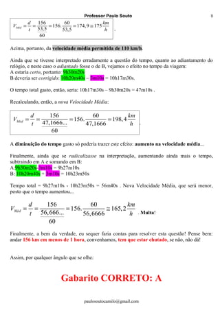 Professor Paulo Souto
156 60
156. 174,9 175
53,5 53,5
60
Méd
d km
V
t h
= = = = ≅
.
Acima, portanto, da velocidade média permitida de 110 km/h.
Ainda que se tivesse interpretado erradamente a questão do tempo, quanto ao adiantamento do
relógio, e neste caso o adiantado fosse o de B, vejamos o efeito no tempo da viagem:
A estaria certo, portanto: 9h30m20s
B deveria ser corrigido: 10h20m40s – 3m10s = 10h17m30s.
O tempo total gasto, então, seria: 10h17m30s – 9h30m20s = 47m10s .
Recalculando, então, a nova Velocidade Média:
156 60
156. 198,4
47,1666... 47,1666
60
Méd
d km
V
t h
= = = =
.
A diminuição do tempo gasto só poderia trazer este efeito: aumento na velocidade média...
Finalmente, ainda que se radicalizasse na interpretação, aumentando ainda mais o tempo,
subtraindo em A e somando em B:
A:9h30m20s-3m10s = 9h27m10s
B: 10h20m40s + 3m10s = 10h23m50s
Tempo total = 9h27m10s - 10h23m50s = 56m40s . Nova Velocidade Média, que será menor,
posto que o tempo aumentou...
156 60
156. 165,2
56,666... 56,6666
60
Méd
d km
V
t h
= = = ≅
. Multa!
Finalmente, a bem da verdade, eu sequer faria contas para resolver esta questão! Pense bem:
andar 156 km em menos de 1 hora, convenhamos, tem que estar chutado, se não, não dá!
Assim, por qualquer ângulo que se olhe:
Gabarito CORRETO: A
paulosoutocamilo@gmail.com
8
 