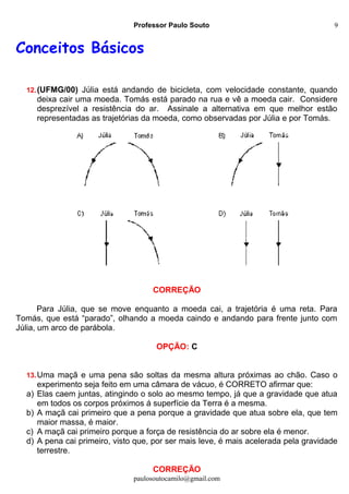 Professor Paulo Souto
Conceitos Básicos
12.(UFMG/00) Júlia está andando de bicicleta, com velocidade constante, quando
deixa cair uma moeda. Tomás está parado na rua e vê a moeda cair. Considere
desprezível a resistência do ar. Assinale a alternativa em que melhor estão
representadas as trajetórias da moeda, como observadas por Júlia e por Tomás.
CORREÇÃO
Para Júlia, que se move enquanto a moeda cai, a trajetória é uma reta. Para
Tomás, que está “parado”, olhando a moeda caindo e andando para frente junto com
Júlia, um arco de parábola.
OPÇÃO: C
13.Uma maçã e uma pena são soltas da mesma altura próximas ao chão. Caso o
experimento seja feito em uma câmara de vácuo, é CORRETO afirmar que:
a) Elas caem juntas, atingindo o solo ao mesmo tempo, já que a gravidade que atua
em todos os corpos próximos á superfície da Terra é a mesma.
b) A maçã cai primeiro que a pena porque a gravidade que atua sobre ela, que tem
maior massa, é maior.
c) A maçã cai primeiro porque a força de resistência do ar sobre ela é menor.
d) A pena cai primeiro, visto que, por ser mais leve, é mais acelerada pela gravidade
terrestre.
CORREÇÃO
paulosoutocamilo@gmail.com
9
 