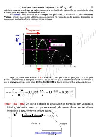 © QUESTÕES CORRIGIDAS – PROFESSOR Rodrigo Penna                                  10
solicitada, e desprezando-se os atritos, o que deve ser justificado na questão, a gravidade não atua
e teremos um Movimento Retilíneo Uniforme.
        Na vertical, com atuação da aceleração da gravidade, o movimento é Uniformemente
Variado. Embora não iremos utilizar as equações deste na resolução desta questão. Discutidos os
conceitos e analisada a figura, partimos para a solução.


                        uuuuuuuu  r
                        vlançamento
             u
             r
             g
                                                        ∆h ≅ 18 cm




                                         d

       Veja que, separando a distância d e contando, uma por uma, as posições ocupadas pela
bolinha, encontramos 9 posições. Sabemos, do enunciado, que a escala horizontal é de 10 cm e
que o intervalo entre as fotos foi de 0,020 s. 9x0,02=0,18 s. Como o movimento é uniforme, temos:



        d    10            cm      cm         m
 v=       =      = 55, 555    = 55    = 0, 55                                   .
        t   0,18            s       s         s

10.(CF – C6 – H20) Um corpo é atirado de uma superfície horizontal com velocidade
            uu
             r
   inicial vo ao mesmo tempo em que outro é solto, da mesma altura, com velocidade
   inicial igual a zero, conforme a figura abaixo.
         v0 = 0                                        v0y = 0
                       v0
                                  v0                   v0x = v0



                              altura h                            parábola




                                   http://fisicanoenem.blogspot.com/
                                                    alcance A
 