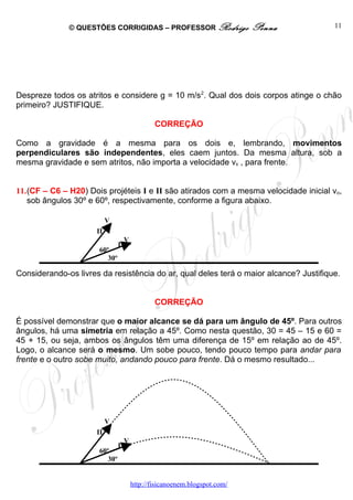 © QUESTÕES CORRIGIDAS – PROFESSOR Rodrigo                  Penna         11




Despreze todos os atritos e considere g = 10 m/s2. Qual dos dois corpos atinge o chão
primeiro? JUSTIFIQUE.

                                             CORREÇÃO

Como a gravidade é a mesma para os dois e, lembrando, movimentos
perpendiculares são independentes, eles caem juntos. Da mesma altura, sob a
mesma gravidade e sem atritos, não importa a velocidade vx , para frente.


11.(CF – C6 – H20) Dois projéteis I e II são atirados com a mesma velocidade inicial vo,
   sob ângulos 30º e 60º, respectivamente, conforme a figura abaixo.

                           Vo
                      II
                                    Vo
                                I
                      60º
                         30º

Considerando-os livres da resistência do ar, qual deles terá o maior alcance? Justifique.


                                             CORREÇÃO

É possível demonstrar que o maior alcance se dá para um ângulo de 45º. Para outros
ângulos, há uma simetria em relação a 45º. Como nesta questão, 30 = 45 – 15 e 60 =
45 + 15, ou seja, ambos os ângulos têm uma diferença de 15º em relação ao de 45º.
Logo, o alcance será o mesmo. Um sobe pouco, tendo pouco tempo para andar para
frente e o outro sobe muito, andando pouco para frente. Dá o mesmo resultado...




                           Vo
                      II
                                    Vo
                                I
                      60º
                         30º


                                     http://fisicanoenem.blogspot.com/
 