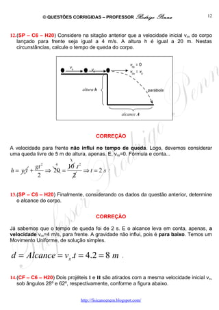 © QUESTÕES CORRIGIDAS – PROFESSOR Rodrigo              Penna         12



12.(SP – C6 – H20) Considere na sitação anterior que a velocidade inicial vox do corpo
   lançado para frente seja igual a 4 m/s. A altura h é igual a 20 m. Nestas
   circunstâncias, calcule o tempo de queda do corpo.


                                                         v0y = 0
                          v0
                                    v0                   v0x = v0



                               altura h                             parábola




                                                     alcance A




                                         CORREÇÃO

A velocidade para frente não influi no tempo de queda. Logo, devemos considerar
uma queda livre de 5 m de altura, apenas. E, voy=0. Fórmula e conta...
                           5
             2       4
          gt        10 .t 2
h = vot +    ⇒ 20 =         ⇒t =2 s .
           2          2


13.(SP – C6 – H20) Finalmente, considerando os dados da questão anterior, determine
   o alcance do corpo.


                                         CORREÇÃO

Já sabemos que o tempo de queda foi de 2 s. E o alcance leva em conta, apenas, a
velocidade vox=4 m/s, para frente. A gravidade não influi, pois é para baixo. Temos um
Movimento Uniforme, de solução simples.


d = Alcance = vx .t = 4.2 = 8 m                      .



14.(CF – C6 – H20) Dois projéteis I e II são atirados com a mesma velocidade inicial vo,
   sob ângulos 28º e 62º, respectivamente, conforme a figura abaixo.


                               http://fisicanoenem.blogspot.com/
 