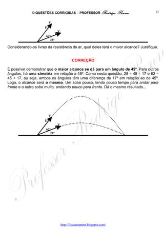 © QUESTÕES CORRIGIDAS – PROFESSOR Rodrigo                  Penna         13


                           Vo
                      II
                                    Vo
                                I
                      62º
                         28º

Considerando-os livres da resistência do ar, qual deles terá o maior alcance? Justifique.


                                             CORREÇÃO

É possível demonstrar que o maior alcance se dá para um ângulo de 45º. Para outros
ângulos, há uma simetria em relação a 45º. Como nesta questão, 28 = 45 – 17 e 62 =
45 + 17, ou seja, ambos os ângulos têm uma diferença de 17º em relação ao de 45º.
Logo, o alcance será o mesmo. Um sobe pouco, tendo pouco tempo para andar para
frente e o outro sobe muito, andando pouco para frente. Dá o mesmo resultado...




                           Vo
                      II
                                    Vo
                                I
                      62º
                         28º




                                     http://fisicanoenem.blogspot.com/
 