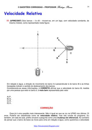 © QUESTÕES CORRIGIDAS – PROFESSOR Rodrigo              Penna                   14



Velocidade Relativa
  15. (UFMG/2007) Dois barcos – I e II – movem-se, em um lago, com velocidade constante, de
     mesmo módulo, como representado nesta figura:




   Em relação à água, a direção do movimento do barco I é perpendicular à do barco II e as linhas
   tracejadas indicam o sentido do deslocamento dos barcos.
   Considerando-se essas informações, é CORRETO afirmar que a velocidade do barco II, medida
   por uma pessoa que está no barco I, é mais bem representada pelo vetor


   A) P .
   B) Q .
   C) R .
   D) S .

                                          CORREÇÃO

      Essa já é uma questão mais interessante. Não é igual ao que se viu na UFMG nos últimos 10
anos. Poderia ser classificada como de velocidade relativa, mas não consta do programa. Eu
também, em sala de aula, prefiro encarar a pergunta como uma mudança de referencial. Ao contrário
de pensar que o barco de baixo se move para cima em relação à água, como queremos a velocidade


                                  http://fisicanoenem.blogspot.com/
 